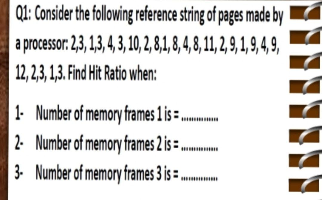 Q1: Consider the following reference string of pages made by
a processor: 2,3, 1,3,4, 3, 1, ,8,1, 8, 4,8, 11, ,9, 1, , 9,
12, 2,3, 1,3. Find Hit Ratio when:
.
2. Number of memory frames 2 is =
3. Number of memory frames 3 is
1. Number of memory frames 1 is =
