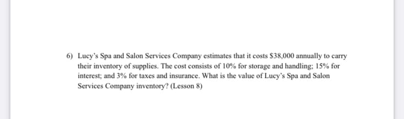 6) Lucy's Spa and Salon Services Company estimates that it costs $38,000 annually to carry
their inventory of supplies. The cost consists of 10% for storage and handling; 15% for
interest; and 3% for taxes and insurance. What is the value of Lucy's Spa and Salon
Services Company inventory? (Lesson 8)
