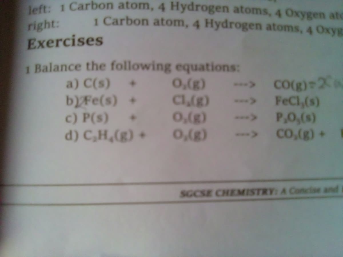 left: 1 Carbon atom, 4 Hydrogen atoms, 4 Oxygen atc
1 Carbon atom, 4 Hydrogen atoms, 4 Oxyg
right:
Exercises
1 Balance the following equations:
a) C(s) +
CO(g) 20
-> FeCl,(s)
bFe(s) +
c) P(s)
d) C,H,(g) +
C(g)
• 0,(g)
(8)'0
--> P,0,(s)
(8)'o
->
Co.(g)+
(8y'o
SGCSE CHEMISTRY: A Concise and I
