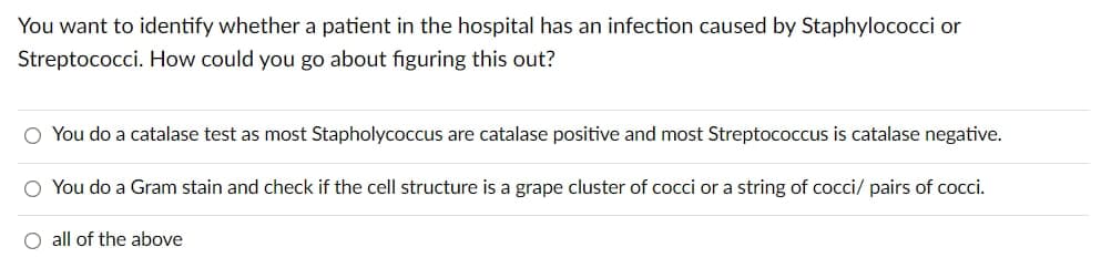 You want to identify whether a patient in the hospital has an infection caused by Staphylococci or
Streptococci. How could you go about figuring this out?
O You do a catalase test as most Stapholycoccus are catalase positive and most Streptococcus is catalase negative.
O You do a Gram stain and check if the cell structure is a grape cluster of cocci or a string of cocci/ pairs of cocci.
O all of the above
