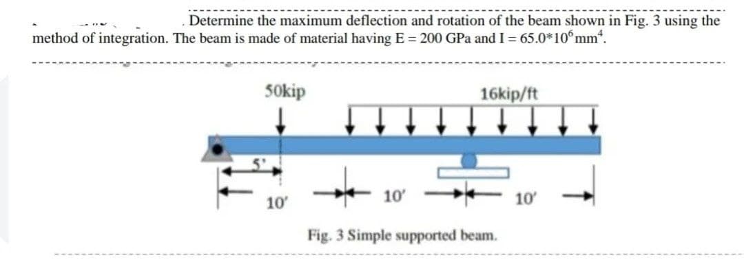 Determine the maximum deflection and rotation of the beam shown in Fig. 3 using the
method of integration. The beam is made of material having E = 200 GPa and I = 65.0*10 mm“.
S0kip
16kip/ft
10'
10'
10
Fig. 3 Simple supported beam.
