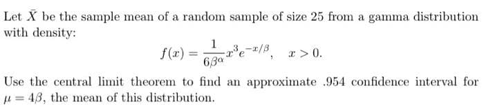 Let X be the sample mean of a random sample of size 25 from a gamma distribution
with density:
1
6,30
-x³e-x/³, x>0.
Use the central limit theorem to find an approximate .954 confidence interval for
43, the mean of this distribution.
f(x) =