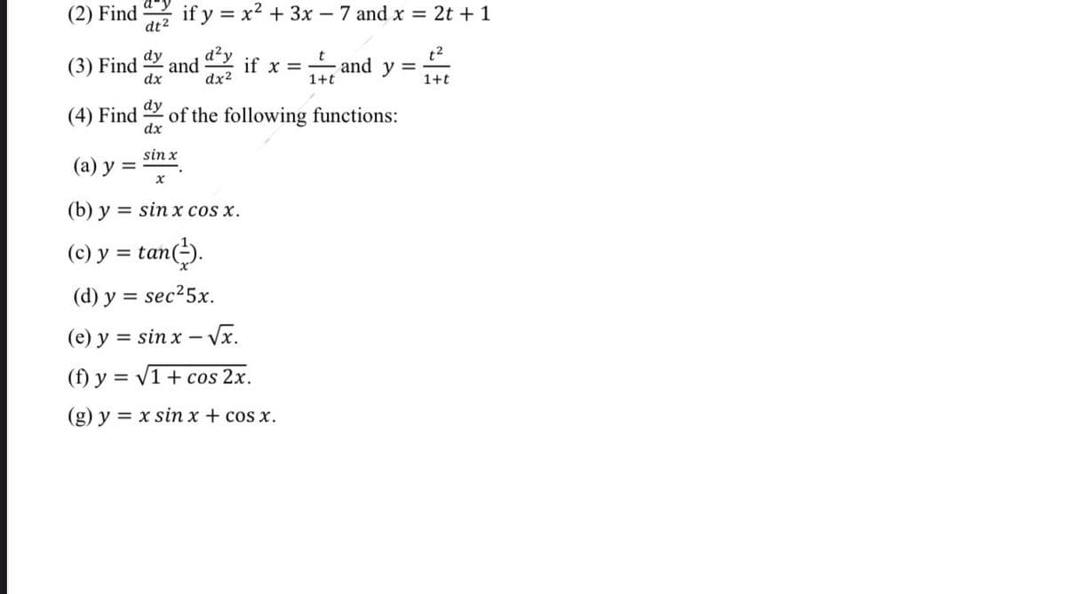 (2) Find
dt2
if y = x2 + 3x – 7 and x = 2t + 1
(3) Find
dx
dy
d²y
t2
and y =
and
if x =
dx2
1+t
1+t
dy
(4) Find
of the following functions:
dx
sin x
(а) у %3D
(b) y = sin x cos x.
(c) y = tan).
(d) y = sec25x.
(e) y = sin x – Vx.
(f) y = v1 + cos 2x.
(g) y = x sin x + cos x.
