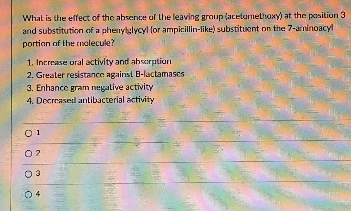 What is the effect of the absence of the leaving group (acetomethoxy) at the position 3
and substitution of a phenylglycyl (or ampicillin-like) substituent on the 7-aminoacyl
portion of the molecule?
1. Increase oral activity and absorption
2. Greater resistance against B-lactamases
3. Enhance gram negative activity
4. Decreased antibacterial activity
O 1
O 2
O 4
