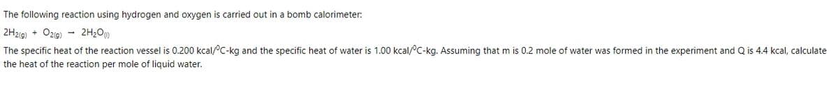 The following reaction using hydrogen and oxygen is carried out in a bomb calorimeter:
2H2(g) + Oz9)
2H2O)
The specific heat of the reaction vessel is 0.200 kcal/°C-kg and the specific heat of water is 1.00 kcal/°C-kg. Assuming that m is 0.2 mole of water was formed in the experiment and Q is 4.4 kcal, calculate
the heat of the reaction per mole of liquid water.
