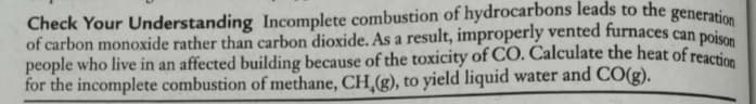 Check Your Understanding Incomplete combustion of hydrocarbons leads to the generatio
of carbon monoxide rather than carbon dioxide. As a result, improperly vented furnaces can poi
people who live in an affected building because of the toxicity of CO. Calculate the heat of reacti
for the incomplete combustion of methane, CH,(g), to yield liquid water and CO(g).
