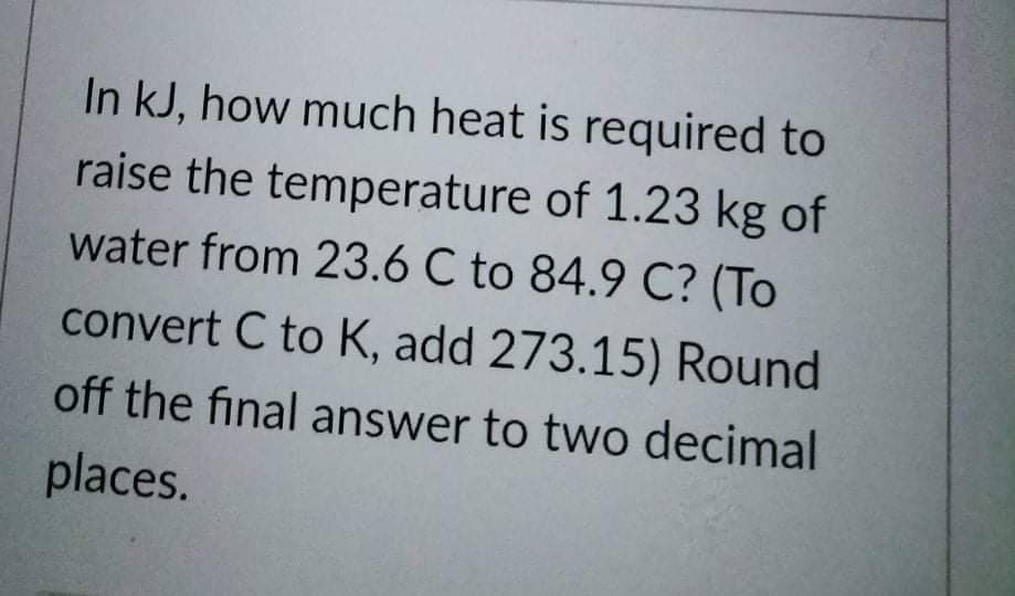 In kJ, how much heat is required to
raise the temperature of 1.23 kg of
water from 23.6 C to 84.9 C? (To
convert C to K, add 273.15) Round
off the final answer to two decimal
places.
