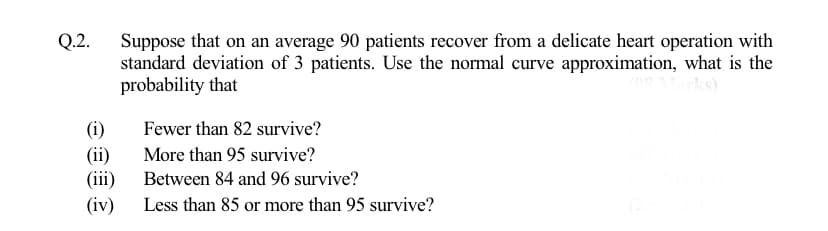 Suppose that on an average 90 patients recover from a delicate heart operation with
standard deviation of 3 patients. Use the normal curve approximation, what is the
probability that
Q.2.
(i)
(ii)
(iii)
(iv)
Fewer than 82 survive?
More than 95 survive?
Between 84 and 96 survive?
Less than 85 or more than 95 survive?

