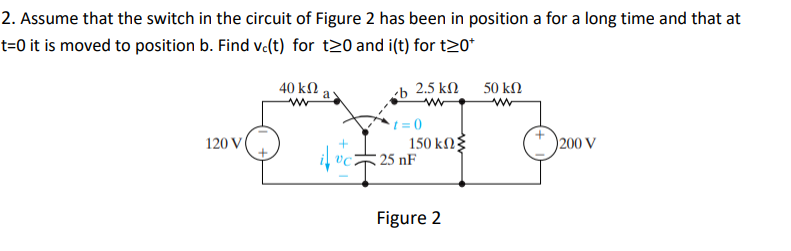 2. Assume that the switch in the circuit of Figure 2 has been in position a for a long time and that at
t=0 it is moved to position b. Find v.(t) for t20 and i(t) for t20*
40 kN
a
-b 2.5 kN
50 kN
120 V
150 kN
25 nF
(* )200 V
Figure 2

