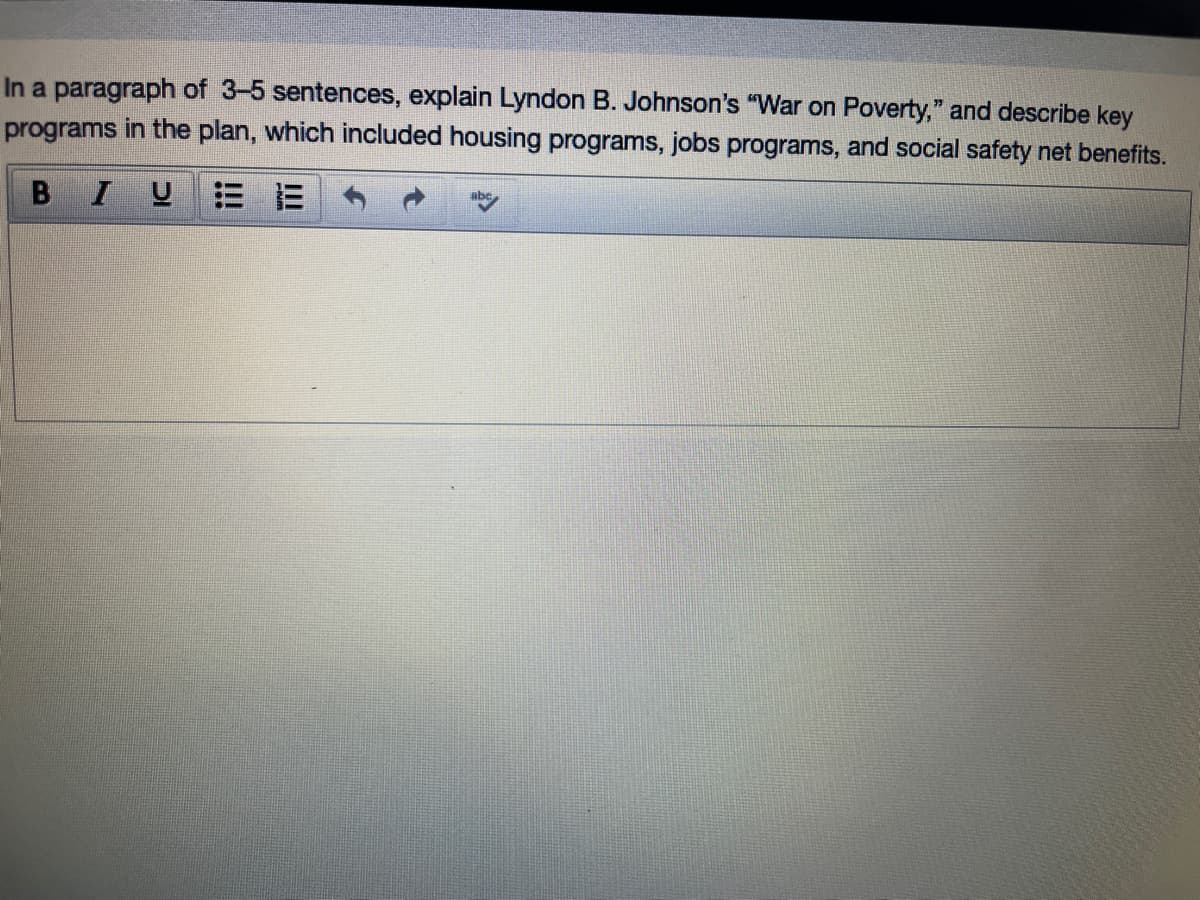 In a paragraph of 3-5 sentences, explain Lyndon B. Johnson's "War on Poverty," and describe key
programs in the plan, which included housing programs, jobs programs, and social safety net benefits.
B I
U E E
