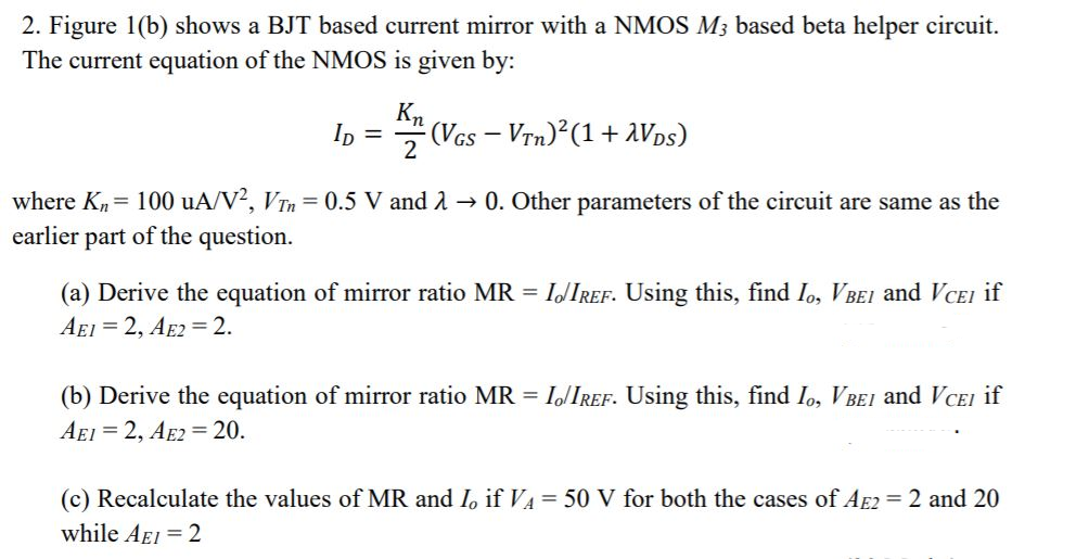 2. Figure 1(b) shows a BJT based current mirror with a NMOS M3 based beta helper circuit.
The current equation of the NMOS is given by:
Kn
(Vcs - Vrn) (1+ aVps)
In =
2
where Kn= 100 uA/V², VTn = 0.5 V and 2 → 0. Other parameters of the circuit are same as the
earlier part of the question.
(a) Derive the equation of mirror ratio MR = IJIREF. Using this, find Io, VBE1 and VCEI if
AEI = 2, AE2 = 2.
(b) Derive the equation of mirror ratio MR = I/IREF. Using this, find Io, VBEI and VCEI if
AEI = 2, AE2 = 20.
(c) Recalculate the values of MR and I, if VA = 50 V for both the cases of AE2 = 2 and 20
while AEI = 2
