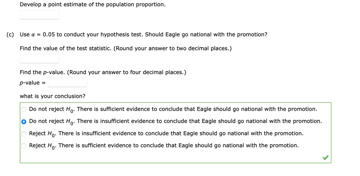 Develop a point estimate of the population proportion.
(c)
Use α
0.05 to conduct your hypothesis test. Should Eagle go national with the promotion?
Find the value of the test statistic. (Round your answer to two decimal places.)
Find the p-value. (Round your answer to four decimal places.)
p-value
%3D
what is your conclusion?
Do not reject Ho. There is sufficient evidence to conclude that Eagle should go national with the promotion.
Do not reject Ho. There is insufficient evidence to conclude that Eagle should go national with the promotion.
Reject Ho. There is insufficient evidence to conclude that Eagle should go national with the promotion.
Reject Ho.
There is sufficient evidence to conclude that Eagle should go national with the promotion.

