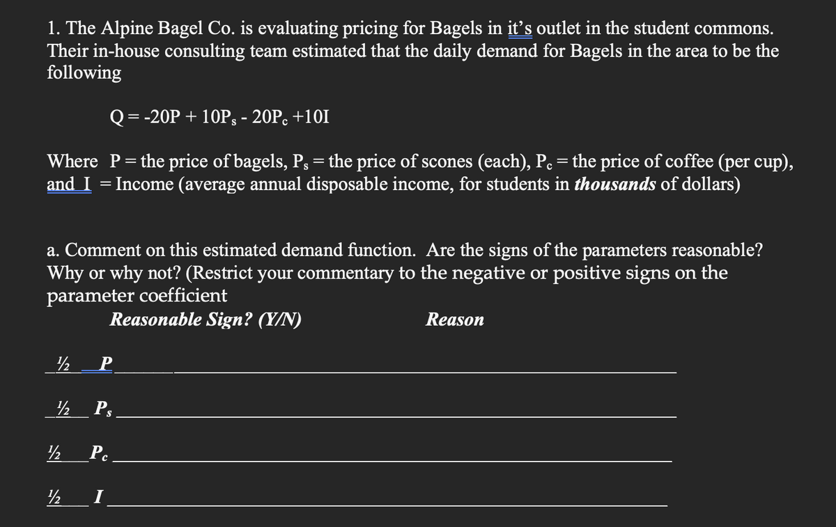1. The Alpine Bagel Co. is evaluating pricing for Bagels in it's outlet in the student commons.
Their in-house consulting team estimated that the daily demand for Bagels in the area to be the
following
Q = -20P + 10Ps - 20Pc +101
Where P = the price of bagels, P, = the price of scones (each), P. = the price of coffee (per cup),
and I = Income (average annual disposable income, for students in thousands of dollars)
a. Comment on this estimated demand function. Are the signs of the parameters reasonable?
Why or why not? (Restrict your commentary to the negative or positive signs on the
parameter coefficient
Reasonable Sign? (Y/N)
½
½ Ps.
Pc
½
P
½
I
Reason