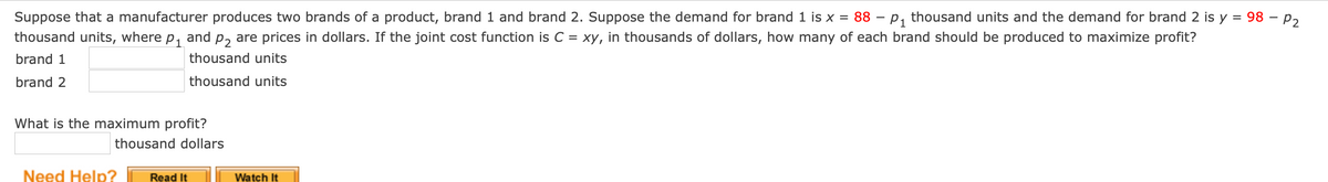 Suppose that a manufacturer produces two brands of a product, brand 1 and brand 2. Suppose the demand for brand 1 is x = 88 – p, thousand units and the demand for brand 2 is y = 98 – p,
%D
thousand units, where p, and p, are prices in dollars. If the joint cost function is C = xy, in thousands of dollars, how many of each brand should be produced to maximize profit?
brand 1
thousand units
brand 2
thousand units
What is the maximum profit?
thousand dollars
Need Help?
Read It
Watch It
