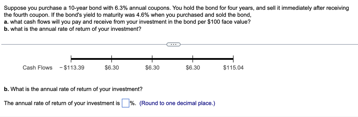 Suppose you purchase a 10-year bond with 6.3% annual coupons. You hold the bond for four years, and sell it immediately after receiving
the fourth coupon. If the bond's yield to maturity was 4.6% when you purchased and sold the bond,
a. what cash flows will you pay and receive from your investment in the bond per $100 face value?
b. what is the annual rate of return of your investment?
Cash Flows - $113.39
$6.30
$6.30
$6.30
b. What is the annual rate of return of your investment?
The annual rate of return of your investment is %. (Round to one decimal place.)
$115.04