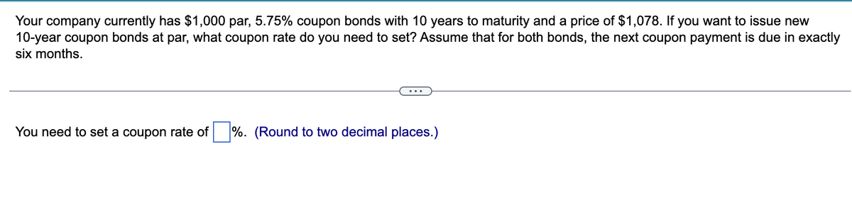 Your company currently has $1,000 par, 5.75% coupon bonds with 10 years to maturity and a price of $1,078. If you want to issue new
10-year coupon bonds at par, what coupon rate do you need to set? Assume that for both bonds, the next coupon payment is due in exactly
six months.
...
You need to set a coupon rate of %. (Round to two decimal places.)