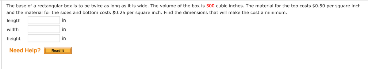 The base of a rectangular box is to be twice as long as it is wide. The volume of the box is 500 cubic inches. The material for the top costs $0.50 per square inch
and the material for the sides and bottom costs $0.25 per square inch. Find the dimensions that will make the cost a minimum.
length
in
width
in
height
in
Need Help?
Read It
