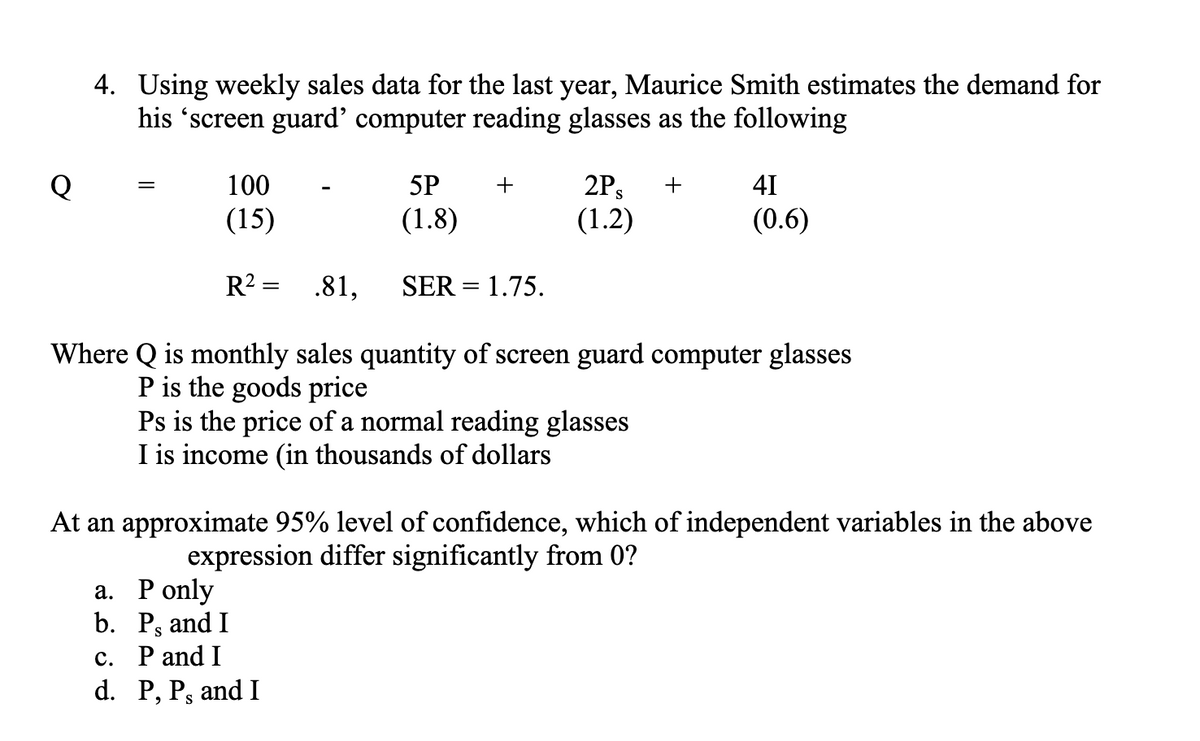 4. Using weekly sales data for the last year, Maurice Smith estimates the demand for
his 'screen guard' computer reading glasses as the following
=
100
5P
(15)
(1.8)
R² = .81, SER = 1.75.
Where Q is monthly sales quantity of screen guard computer glasses
P is the goods price
Ps is the price of a normal reading glasses
I is income (in thousands of dollars
+
2Ps
(1.2)
a. P only
b. P, and I
c. P and I
d. P, P, and I
+
41
(0.6)
At an approximate 95% level of confidence, which of independent variables in the above
expression differ significantly from 0?