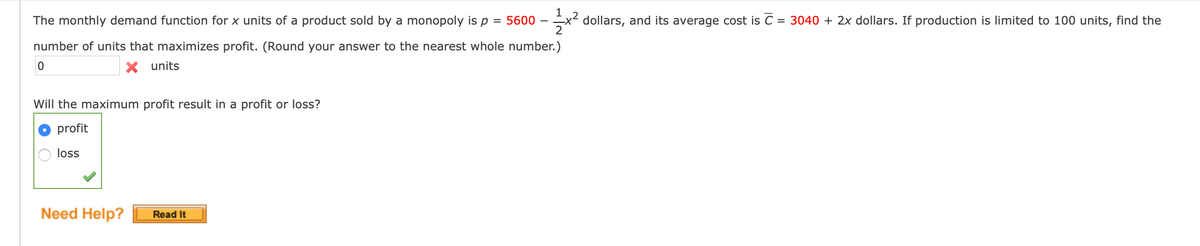 The monthly demand function for x units of a product sold by a monopoly is p
1
dollars, and its average cost is C = 3040 + 2x dollars. If production is limited to 100 units, find the
2
5600
%D
number of units that maximizes profit. (Round your answer to the nearest whole number.)
X units
Will the maximum profit result in a profit or loss?
profit
loss
Need Help?
Read It
