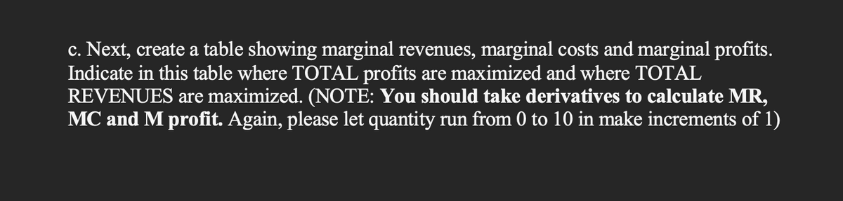 c. Next, create a table showing marginal revenues, marginal costs and marginal profits.
Indicate in this table where TOTAL profits are maximized and where TOTAL
REVENUES are maximized. (NOTE: You should take derivatives to calculate MR,
MC and M profit. Again, please let quantity run from 0 to 10 in make increments of 1)