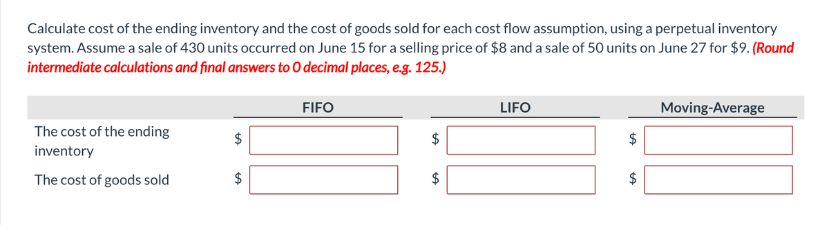Calculate cost of the ending inventory and the cost of goods sold for each cost flow assumption, using a perpetual inventory
system. Assume a sale of 430 units occurred on June 15 for a selling price of $8 and a sale of 50 units on June 27 for $9. (Round
intermediate calculations and final answers to 0 decimal places, e.g. 125.)
FIFO
LIFO
Moving-Average
The cost of the ending
inventory
The cost of goods sold
%24
%24
%24
%24
%24
%24
