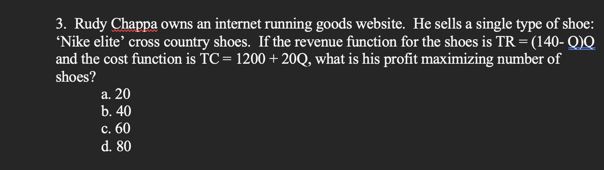 3. Rudy Chappa owns an internet running goods website. He sells a single type of shoe:
'Nike elite' cross country shoes. If the revenue function for the shoes is TR = (140- Q)Q
and the cost function is TC = 1200 + 20Q, what is his profit maximizing number of
shoes?
a. 20
b. 40
c. 60
d. 80