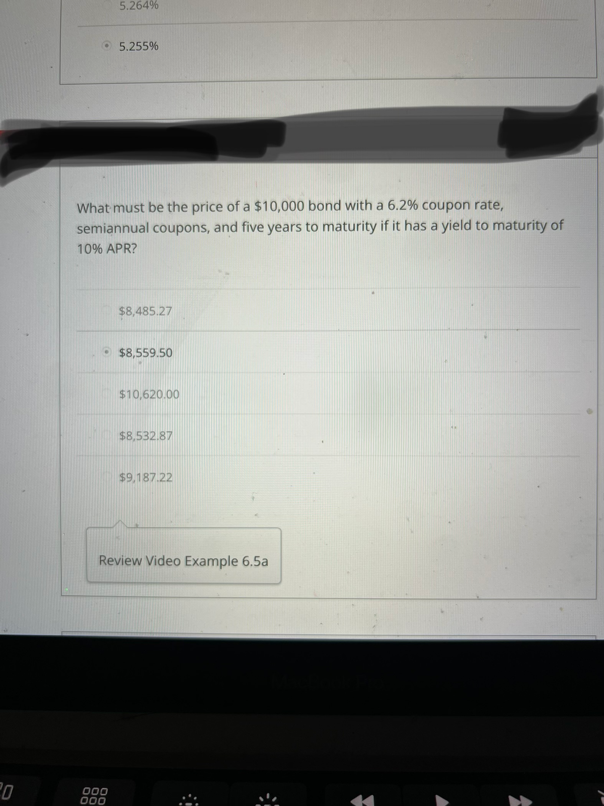 20
5.264%
5.255%
What must be the price of a $10,000 bond with a 6.2% coupon rate,
semiannual coupons, and five years to maturity if it has a yield to maturity of
10% APR?
000
000
$8,485.27
$8,559.50
$10,620.00
$8,532.87
$9,187.22
Review Video Example 6.5a