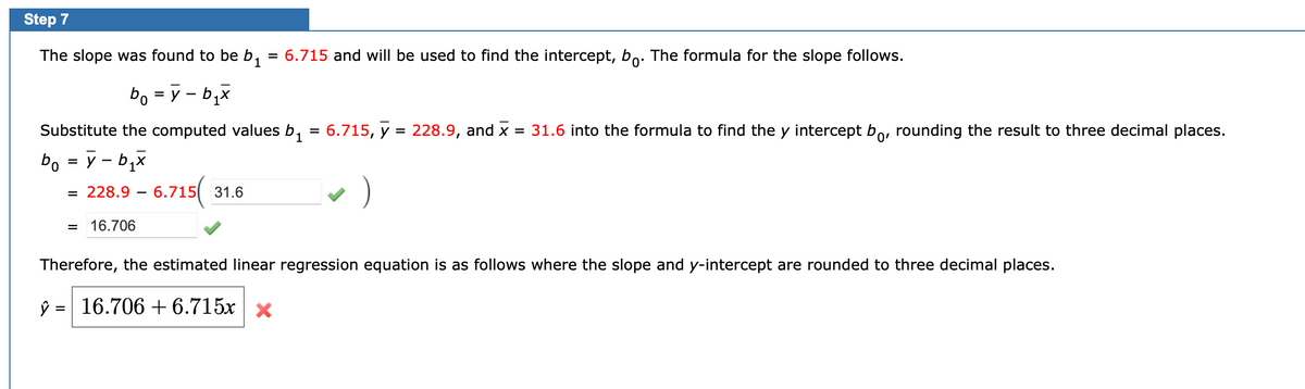 Step 7
The slope was found to be b, = 6.715 and will be used to find the intercept, bo. The formula for the slope follows.
1
bo = y – b,x
%D
Substitute the computed values b,
3D 6.715, у
228.9, and x
= 31.6 into the formula to find the y intercept bo, rounding the result to three decimal places.
0,
bo = y - b,x
= 228.9 – 6.715(
31.6
16.706
Therefore, the estimated linear regression equation is as follows where the slope and y-intercept are rounded to three decimal places.
ŷ = 16.706 + 6.715x x
