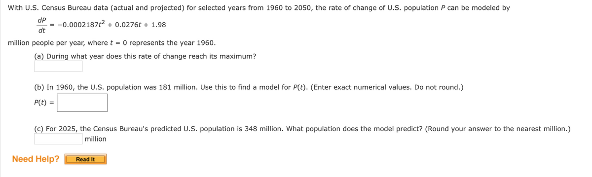 With U.S. Census Bureau data (actual and projected) for selected years from 1960 to 2050, the rate of change of U.S. population P can be modeled by
dP
-0.0002187t2 + 0.0276t + 1.98
dt
million people per year, where t = 0 represents the year 1960.
(a) During what year does this rate of change reach its maximum?
(b) In 1960, the U.S. population was 181 million. Use this to find a model for P(t). (Enter exact numerical values. Do not round.)
P(t) =
(c) For 2025, the Census Bureau's predicted U.S. population is 348 million. What population does the model predict? (Round your answer to the nearest million.)
million
Need Help?
Read It
