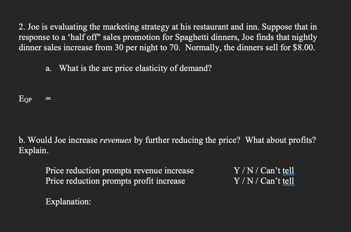 2. Joe is evaluating the marketing strategy at his restaurant and inn. Suppose that in
response to a 'half off" sales promotion for Spaghetti dinners, Joe finds that nightly
dinner sales increase from 30 per night to 70. Normally, the dinners sell for $8.00.
a. What is the arc price elasticity of demand?
ЕОР
b. Would Joe increase revenues by further reducing the price? What about profits?
Explain.
Price reduction prompts revenue increase
Price reduction prompts profit increase
Explanation:
Y/N/Can't tell
Y/N/Can't tell