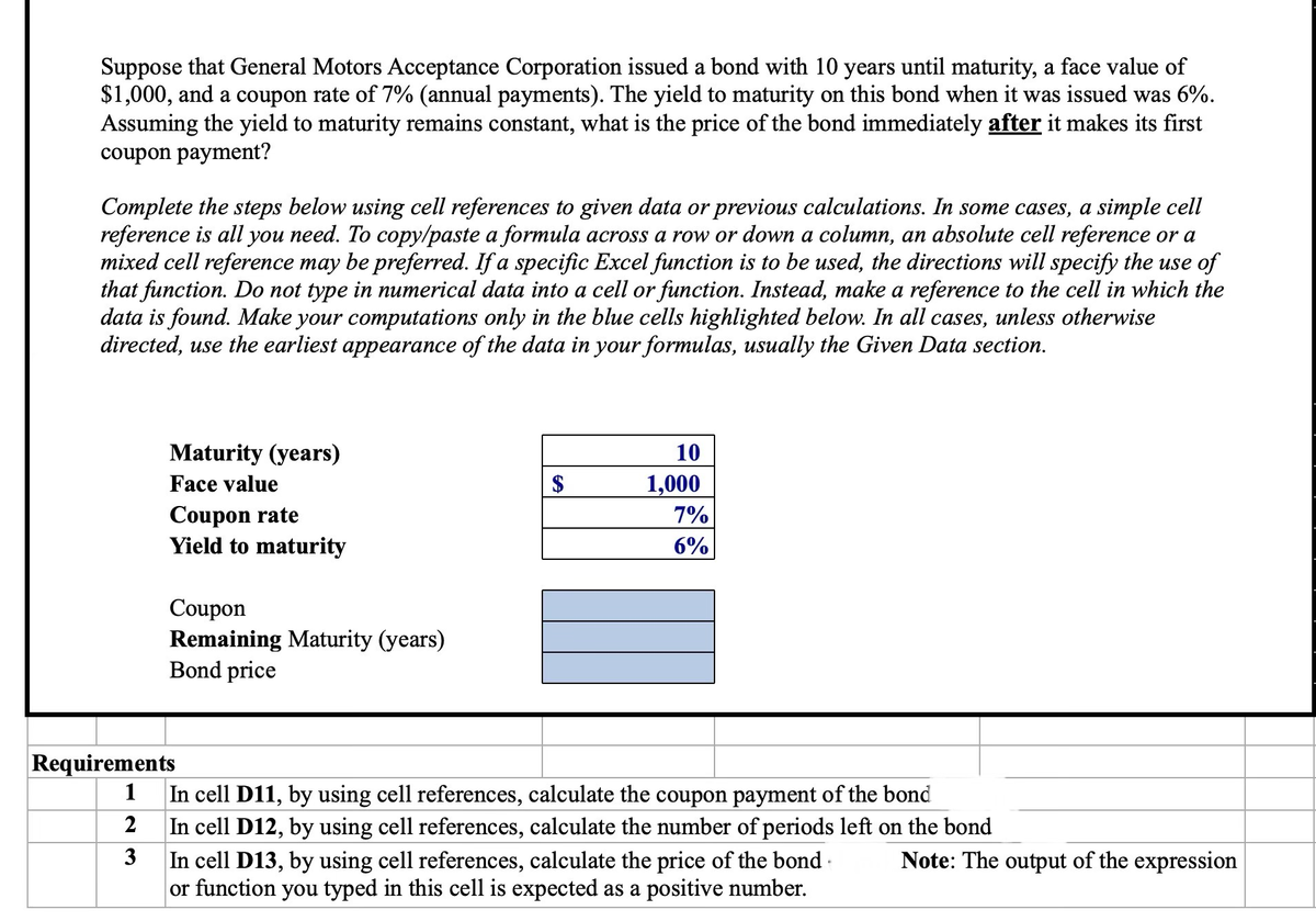 Suppose that General Motors Acceptance Corporation issued a bond with 10 years until maturity, a face value of
$1,000, and a coupon rate of 7% (annual payments). The yield to maturity on this bond when it was issued was 6%.
Assuming the yield to maturity remains constant, what is the price of the bond immediately after it makes its first
coupon payment?
Complete the steps below using cell references to given data or previous calculations. In some cases, a simple cell
reference is all you need. To copy/paste a formula across a row or down a column, an absolute cell reference or a
mixed cell reference may be preferred. If a specific Excel function is to be used, the directions will specify the use of
that function. Do not type in numerical data into a cell or function. Instead, make a reference to the cell in which the
data is found. Make your computations only in the blue cells highlighted below. In all cases, unless otherwise
directed, use the earliest appearance of the data in your formulas, usually the Given Data section.
Maturity (years)
Face value
Coupon rate
Yield to maturity
Coupon
Remaining Maturity (years)
Bond price
Requirements
1
2
3
10
1,000
7%
6%
In cell D11, by using cell references, calculate the coupon payment of the bond
In cell D12, by using cell references, calculate the number of periods left on the bond
In cell D13, by using cell references, calculate the price of the bond
or function you typed in this cell is expected as a positive number.
Note: The output of the expression