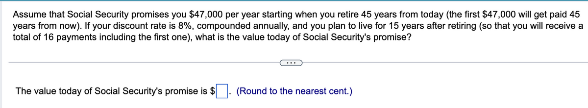 Assume that Social Security promises you $47,000 per year starting when you retire 45 years from today (the first $47,000 will get paid 45
years from now). If your discount rate is 8%, compounded annually, and you plan to live for 15 years after retiring (so that you will receive a
total of 16 payments including the first one), what is the value today of Social Security's promise?
The value today of Social Security's promise is $
(Round to the nearest cent.)