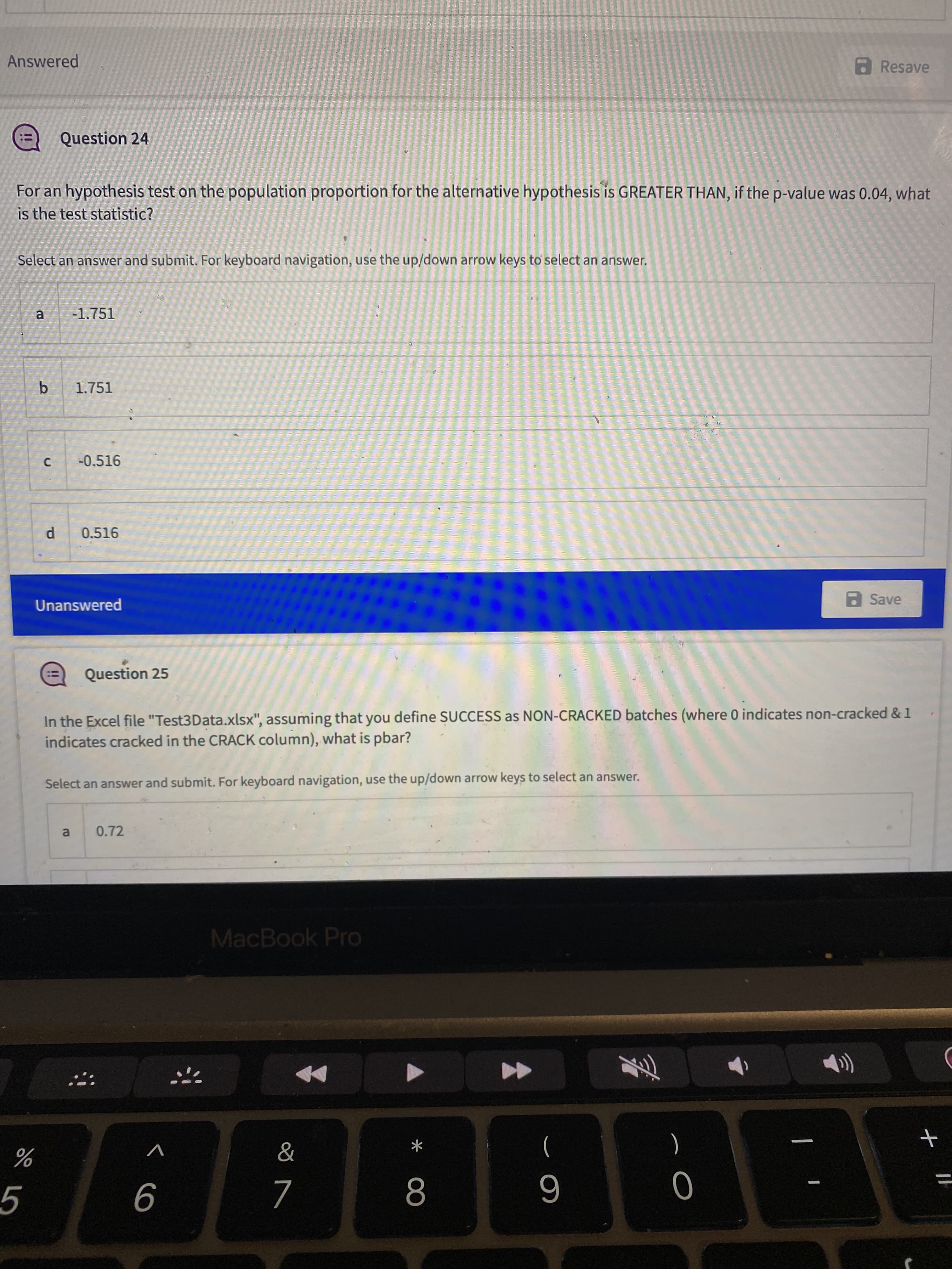 < co
Answered
a Resave
Question 24
!!
For an hypothesis test on the population proportion for the alternative hypothesis is GREATER THAN, if the p-value was 0.04, what
is the test statistic?
Select an answer and submit. For keyboard navigation, use the up/down arrow keys to select an answer.
-1.751
1.751
-0.516
0.516
Unanswered
a Save
Question 25
In the Excel file "Test3Data.xlsx", assuming that you define SUCCESS as NON-CRACKED batches (where 0 indicates non-cracked & 1
indicates cracked in the CRACK column), what is pbar?
Select an answer and submit. For keyboard navigation, use the up/down arrow keys to select an answer.
0.72
a.
MacBook Pro
V
(
)
%3D
8.
