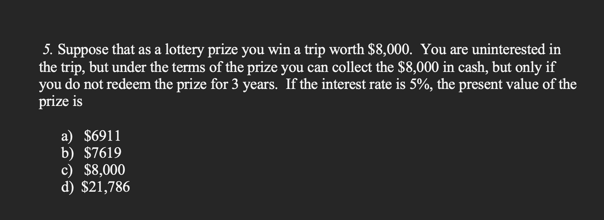 5. Suppose that as a lottery prize you win a trip worth $8,000. You are uninterested in
the trip, but under the terms of the prize you can collect the $8,000 in cash, but only if
you do not redeem the prize for 3 years. If the interest rate is 5%, the present value of the
prize is
a) $6911
b) $7619
c) $8,000
d) $21,786