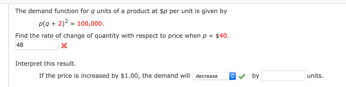 The demand function for q units of a product at $p per unit is given by
p(q + 2)2 = 100,000.
%3D
Find the rate of change of quantity with respect to price when p
$40.
48
Interpret this result.
If the price is increased by $1.00, the demand will
decrease
by
units.
