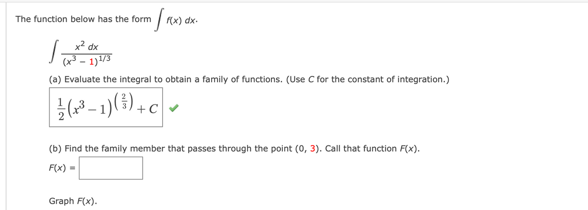 The function below has the form
f(x) dx.
x2 dx
(x³ – 1)1/3
|
(a) Evaluate the integral to obtain a family of functions. (Use C for the constant of integration.)
글(2-1)(),
+ C
(b) Find the family member
passes through the point (0, 3).
func
F(x).
F(x) =
Graph F(x).
