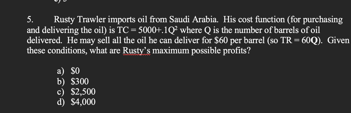 5. Rusty Trawler imports oil from Saudi Arabia. His cost function (for purchasing
and delivering the oil) is TC = 5000+.1Q² where Q is the number of barrels of oil
delivered. He may sell all the oil he can deliver for $60 per barrel (so TR = 60Q). Given
these conditions, what are Rusty's maximum possible profits?
a) $0
b) $300
c) $2,500
d) $4,000
