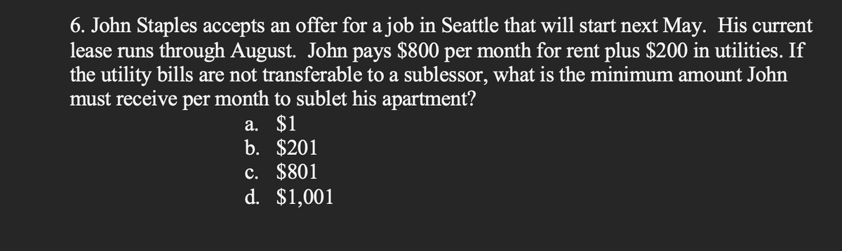 6. John Staples accepts an offer for a job in Seattle that will start next May. His current
lease runs through August. John pays $800 per month for rent plus $200 in utilities. If
the utility bills are not transferable to a sublessor, what is the minimum amount John
must receive per month to sublet his apartment?
a. $1
b. $201
c. $801
d. $1,001