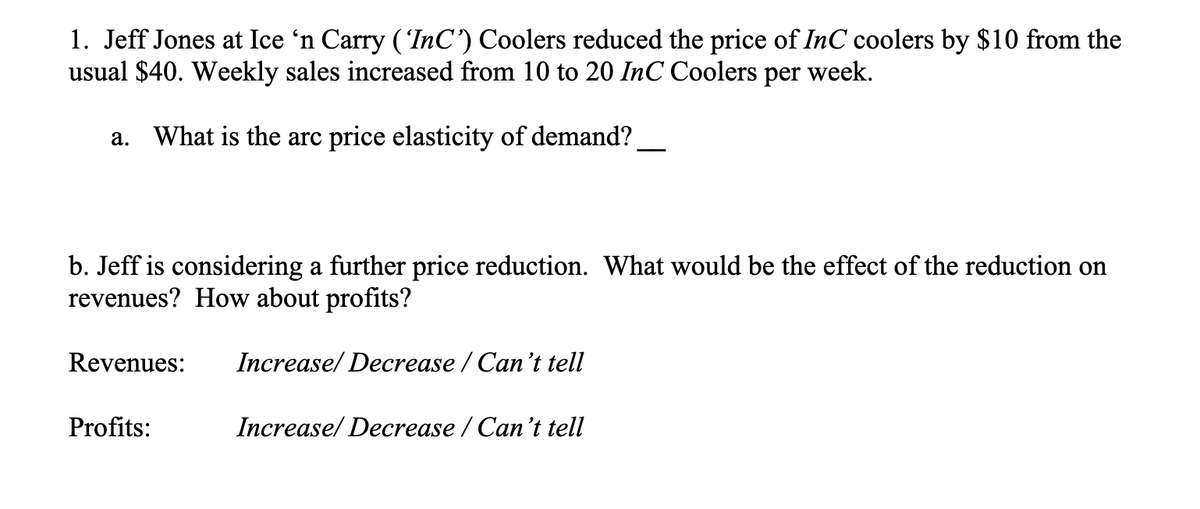 1. Jeff Jones at Ice ‘n Carry ('InC') Coolers reduced the price of InC coolers by $10 from the
usual $40. Weekly sales increased from 10 to 20 InC Coolers per week.
a. What is the arc price elasticity of demand?
b. Jeff is considering a further price reduction. What would be the effect of the reduction on
revenues? How about profits?
Revenues:
Profits:
Increase/ Decrease / Can't tell
Increase/ Decrease / Can't tell