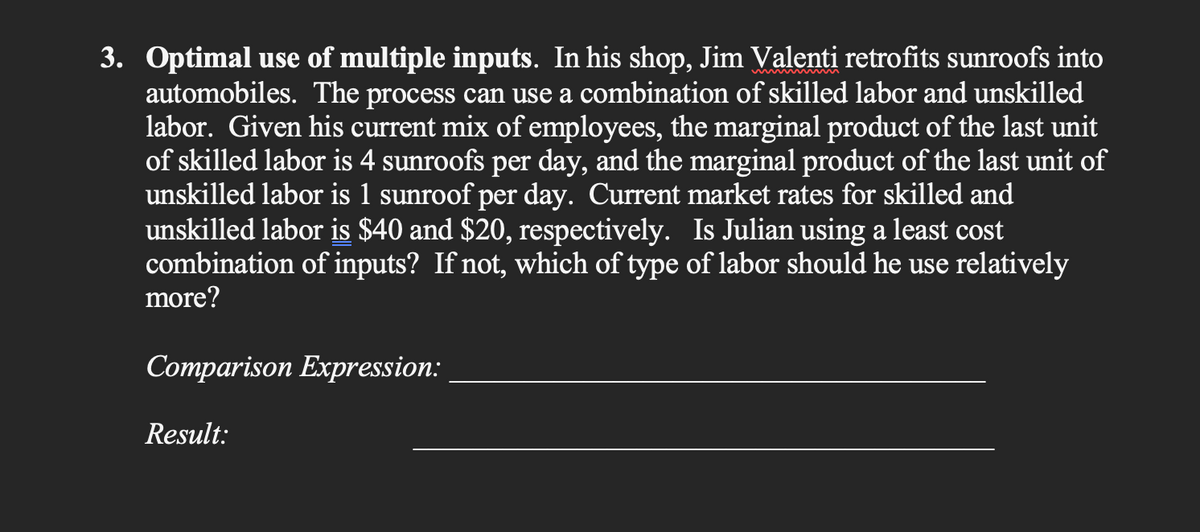 3. Optimal use of multiple inputs. In his shop, Jim Valenti retrofits sunroofs into
automobiles. The process can use a combination of skilled labor and unskilled
labor. Given his current mix of employees, the marginal product of the last unit
of skilled labor is 4 sunroofs per day, and the marginal product of the last unit of
unskilled labor is 1 sunroof per day. Current market rates for skilled and
unskilled labor is $40 and $20, respectively. Is Julian using a least cost
combination of inputs? If not, which of type of labor should he use relatively
more?
Comparison Expression:
Result: