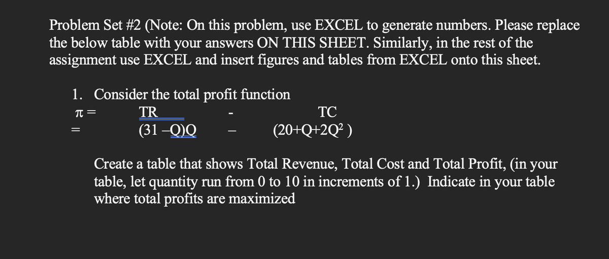 Problem Set #2 (Note: On this problem, use EXCEL to generate numbers. Please replace
the below table with your answers ON THIS SHEET. Similarly, in the rest of the
assignment use EXCEL and insert figures and tables from EXCEL onto this sheet.
1. Consider the total profit function
π =
TR
(31-Q)Q
=
TC
(20+Q+2Q²)
Create a table that shows Total Revenue, Total Cost and Total Profit, (in your
table, let quantity run from 0 to 10 in increments of 1.) Indicate in
where total profits are maximized
your table