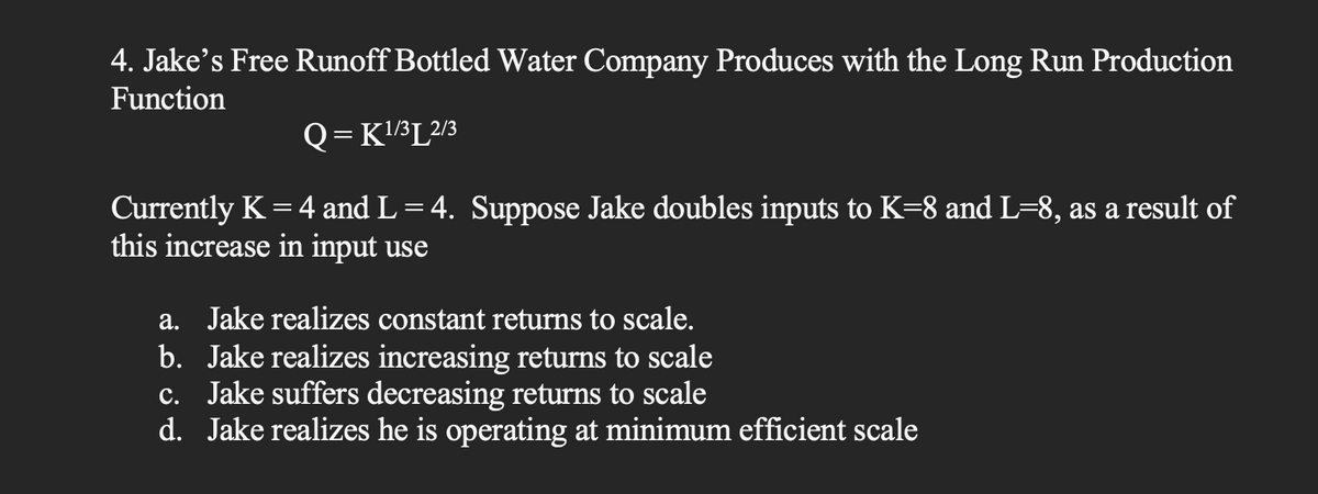 4. Jake's Free Runoff Bottled Water Company Produces with the Long Run Production
Function
Q=K¹/³L2/3
Currently K = 4 and L = 4. Suppose Jake doubles inputs to K=8 and L=8, as a result of
this increase in input use
a. Jake realizes constant returns to scale.
b. Jake realizes increasing returns to scale
c. Jake suffers decreasing returns to scale
d. Jake realizes he is operating at minimum efficient scale
