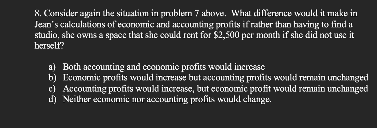 8. Consider again the situation in problem 7 above. What difference would it make in
Jean's calculations of economic and accounting profits if rather than having to find a
studio, she owns a space that she could rent for $2,500 per month if she did not use it
herself?
a) Both accounting and economic profits would increase
b) Economic profits would increase but accounting profits would remain unchanged
c) Accounting profits would increase, but economic profit would remain unchanged
d) Neither economic nor accounting profits would change.
