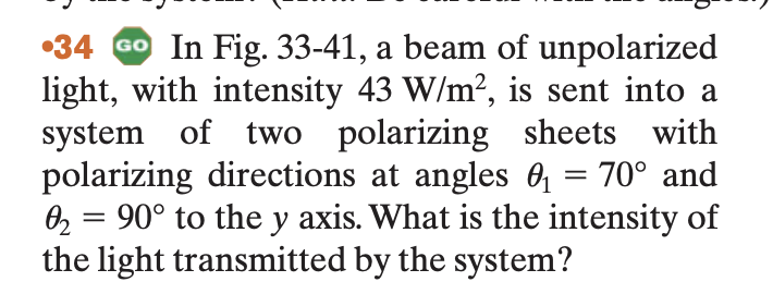 34 Go In Fig. 33-41, a beam of unpolarized
light, with intensity 43 W/m², is sent into a
system of two polarizing sheets with
polarizing directions at angles 0₁ = 70° and
90° to the y axis. What is the intensity of
the light transmitted by the system?
0₂=
=