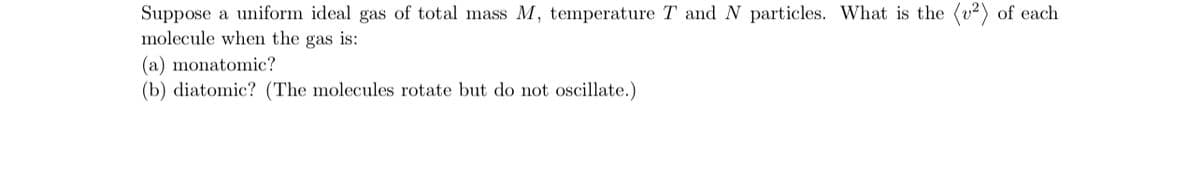 Suppose a uniform ideal gas of total mass M, temperature T and N particles. What is the (²) of each
molecule when the gas is:
(a) monatomic?
(b) diatomic? (The molecules rotate but do not oscillate.)