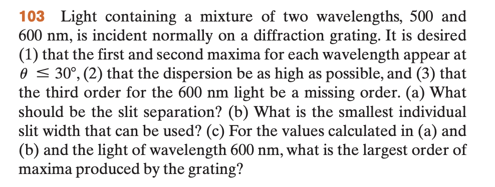 103 Light containing a mixture of two wavelengths, 500 and
600 nm, is incident normally on a diffraction grating. It is desired
(1) that the first and second maxima for each wavelength appear at
0 ≤ 30°, (2) that the dispersion be as high as possible, and (3) that
the third order for the 600 nm light be a missing order. (a) What
should be the slit separation? (b) What is the smallest individual
slit width that can be used? (c) For the values calculated in (a) and
(b) and the light of wavelength 600 nm, what is the largest order of
maxima produced by the grating?
