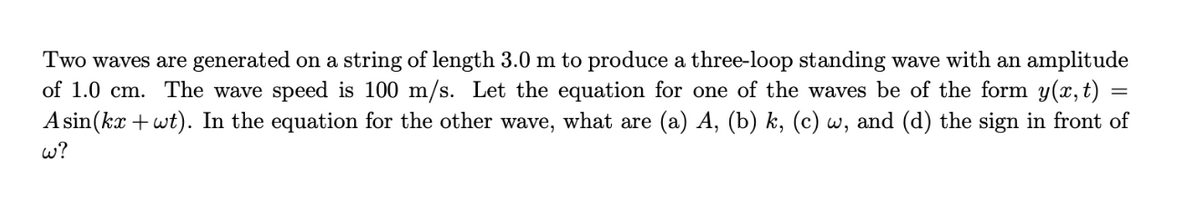 Two waves are generated on a string of length 3.0 m to produce a three-loop standing wave with an amplitude
of 1.0 cm. The wave speed is 100 m/s. Let the equation for one of the waves be of the form y(x, t)
Asin(kx + wt). In the equation for the other wave, what are (a) A, (b) k, (c) w, and (d) the sign in front of
w?
=