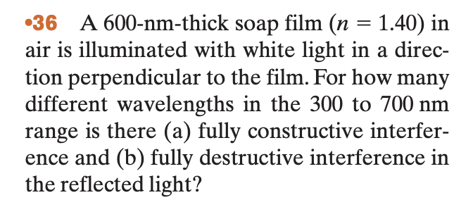 36 A 600-nm-thick soap film (n = 1.40) in
air is illuminated with white light in a direc-
tion perpendicular to the film. For how many
different wavelengths in the 300 to 700 nm
range is there (a) fully constructive interfer-
ence and (b) fully destructive interference in
the reflected light?