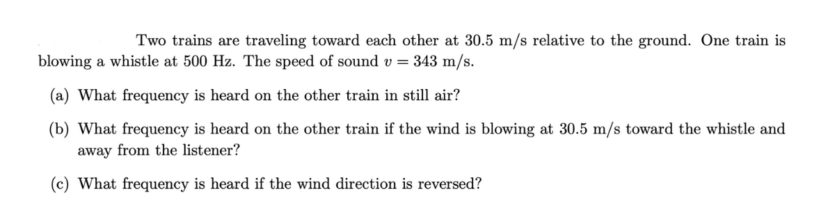 Two trains are traveling toward each other at 30.5 m/s relative to the ground. One train is
blowing a whistle at 500 Hz. The speed of sound v = 343 m/s.
(a) What frequency is heard on the other train in still air?
(b) What frequency is heard on the other train if the wind is blowing at 30.5 m/s toward the whistle and
away from the listener?
(c) What frequency is heard if the wind direction is reversed?