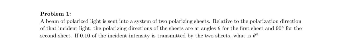 Problem 1:
A beam of polarized light is sent into a system of two polarizing sheets. Relative to the polarization direction
of that incident light, the polarizing directions of the sheets are at angles for the first sheet and 90° for the
second sheet. If 0.10 of the incident intensity is transmitted by the two sheets, what is 0?